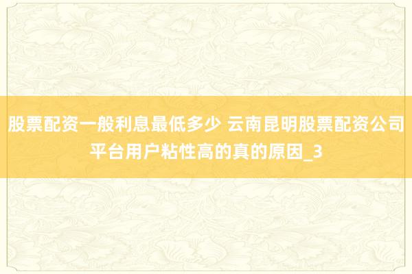 股票配资一般利息最低多少 云南昆明股票配资公司平台用户粘性高的真的原因_3