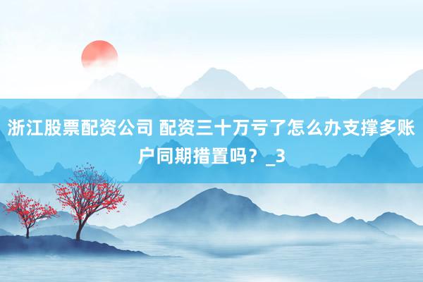 浙江股票配资公司 配资三十万亏了怎么办支撑多账户同期措置吗？_3