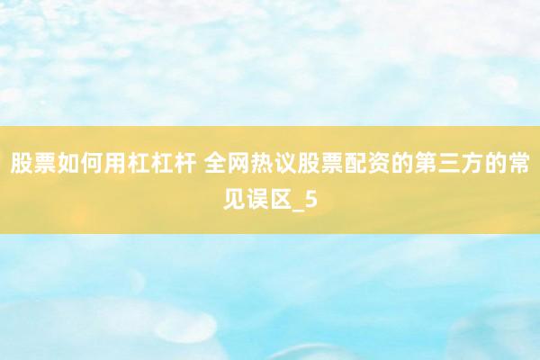 股票如何用杠杠杆 全网热议股票配资的第三方的常见误区_5