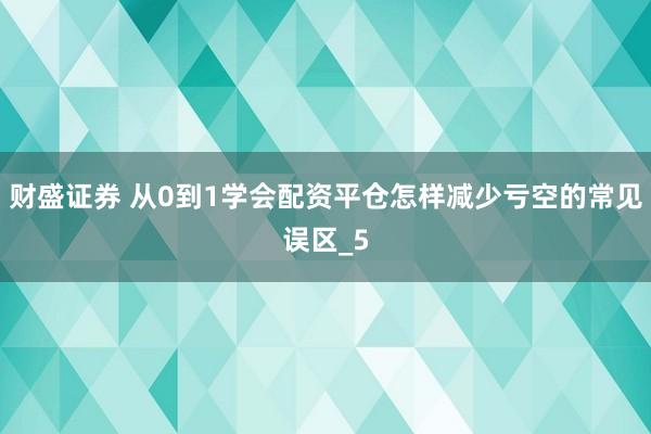 财盛证券 从0到1学会配资平仓怎样减少亏空的常见误区_5