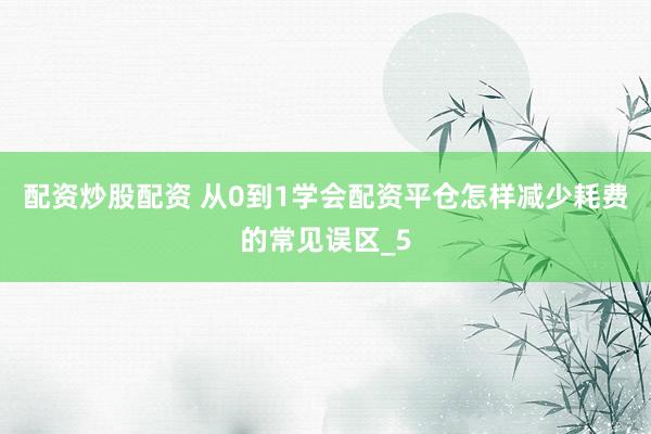 配资炒股配资 从0到1学会配资平仓怎样减少耗费的常见误区_5