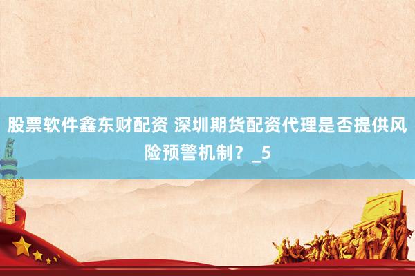 股票软件鑫东财配资 深圳期货配资代理是否提供风险预警机制？_5