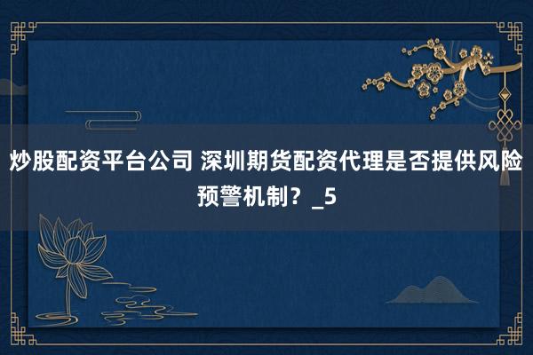 炒股配资平台公司 深圳期货配资代理是否提供风险预警机制？_5