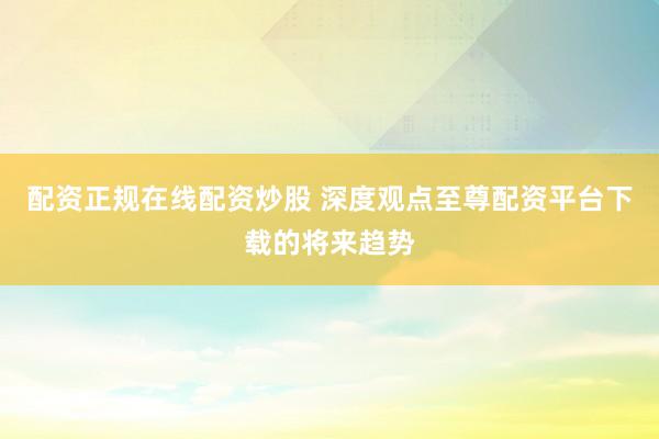 配资正规在线配资炒股 深度观点至尊配资平台下载的将来趋势