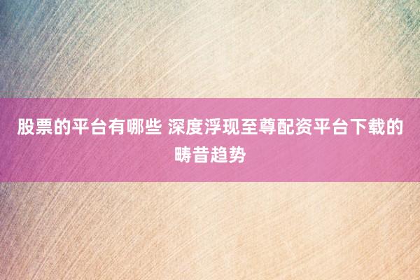 股票的平台有哪些 深度浮现至尊配资平台下载的畴昔趋势
