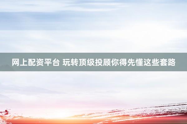 网上配资平台 玩转顶级投顾你得先懂这些套路