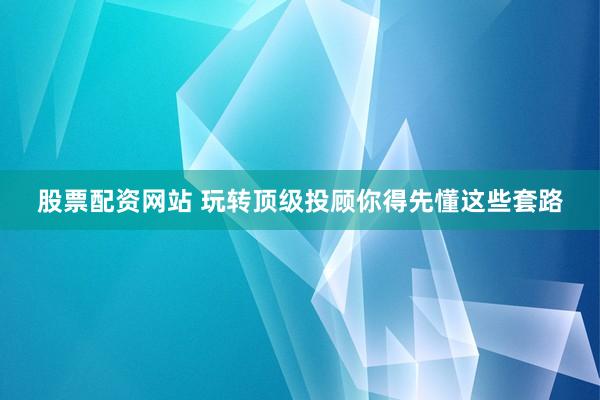 股票配资网站 玩转顶级投顾你得先懂这些套路
