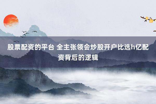 股票配资的平台 全主张领会炒股开户比选h亿配资背后的逻辑