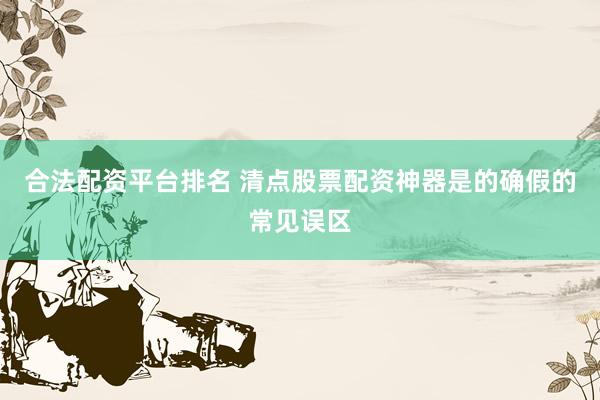 合法配资平台排名 清点股票配资神器是的确假的常见误区