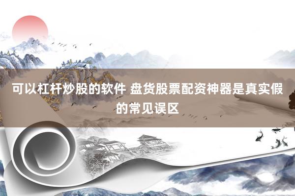 可以杠杆炒股的软件 盘货股票配资神器是真实假的常见误区