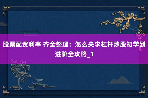 股票配资利率 齐全整理：怎么央求杠杆炒股初学到进阶全攻略_1