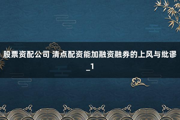 股票资配公司 清点配资能加融资融券的上风与纰谬_1