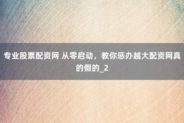 专业股票配资网 从零启动，教你惩办越大配资网真的假的_2