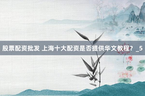 股票配资批发 上海十大配资是否提供华文教程？_5