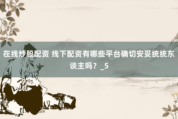在线炒股配资 线下配资有哪些平台确切安妥统统东谈主吗？_5