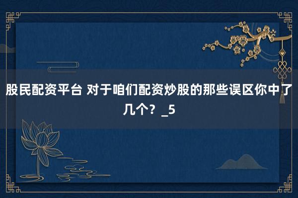 股民配资平台 对于咱们配资炒股的那些误区你中了几个？_5