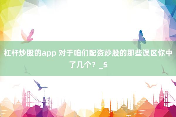 杠杆炒股的app 对于咱们配资炒股的那些误区你中了几个？_5