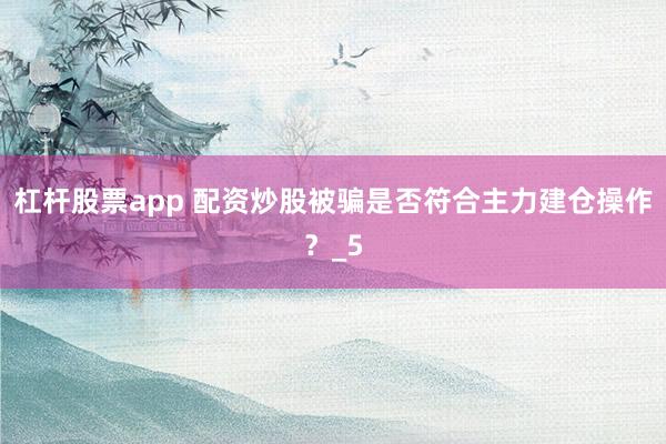 杠杆股票app 配资炒股被骗是否符合主力建仓操作？_5