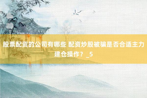股票配资的公司有哪些 配资炒股被骗是否合适主力建仓操作？_5