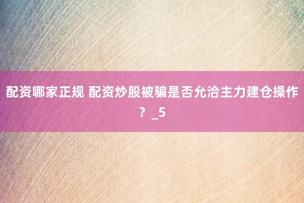 配资哪家正规 配资炒股被骗是否允洽主力建仓操作？_5