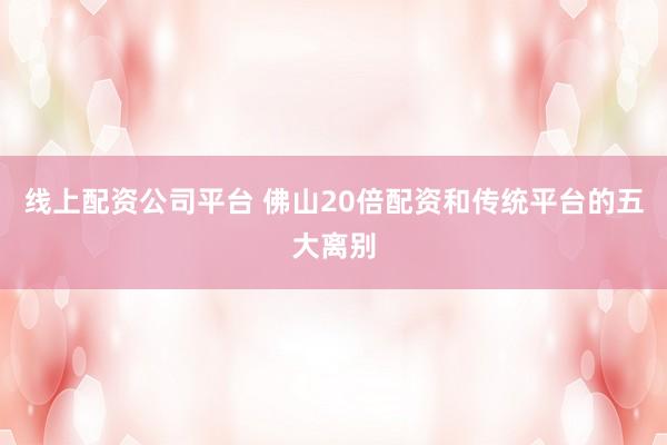 线上配资公司平台 佛山20倍配资和传统平台的五大离别