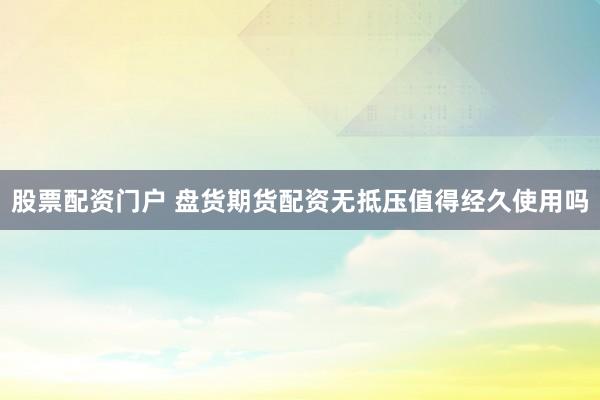 股票配资门户 盘货期货配资无抵压值得经久使用吗