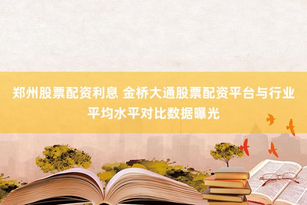 郑州股票配资利息 金桥大通股票配资平台与行业平均水平对比数据曝光