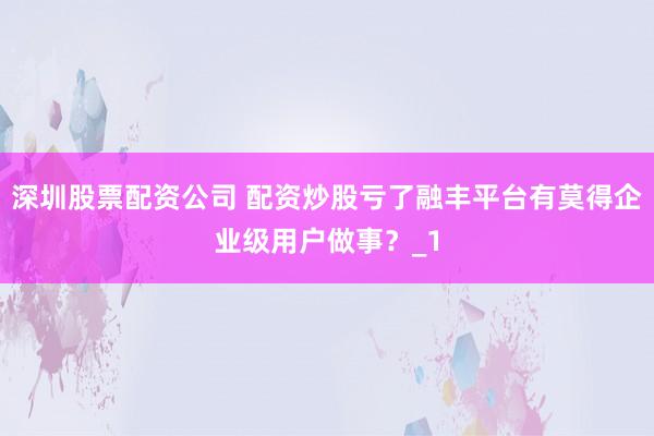 深圳股票配资公司 配资炒股亏了融丰平台有莫得企业级用户做事?_1