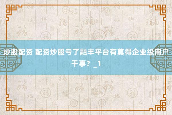 炒股配资 配资炒股亏了融丰平台有莫得企业级用户干事？_1