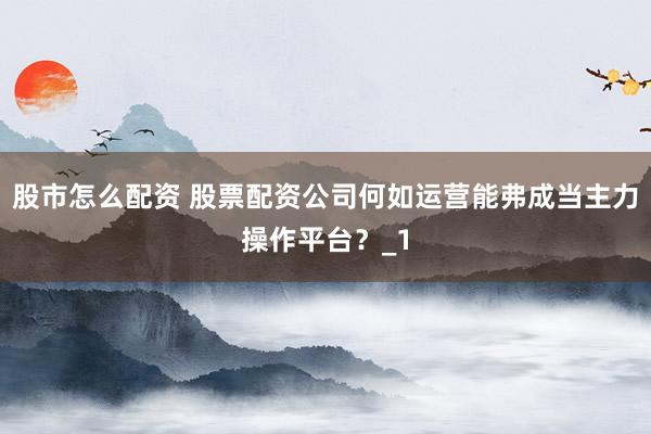 股市怎么配资 股票配资公司何如运营能弗成当主力操作平台？_1