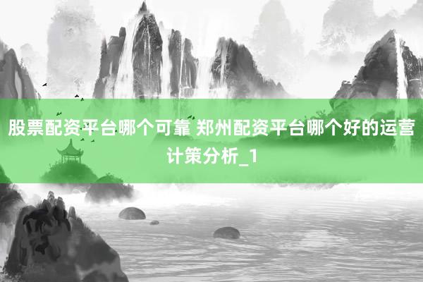 股票配资平台哪个可靠 郑州配资平台哪个好的运营计策分析_1