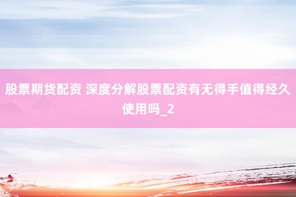 股票期货配资 深度分解股票配资有无得手值得经久使用吗_2
