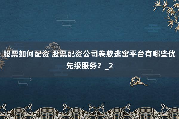 股票如何配资 股票配资公司卷款逃窜平台有哪些优先级服务？_2