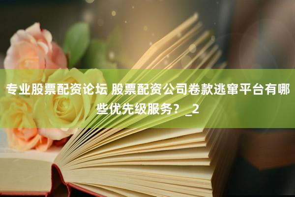 专业股票配资论坛 股票配资公司卷款逃窜平台有哪些优先级服务？_2