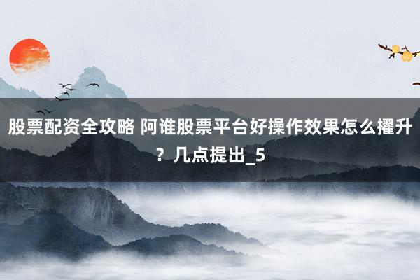 股票配资全攻略 阿谁股票平台好操作效果怎么擢升？几点提出_5