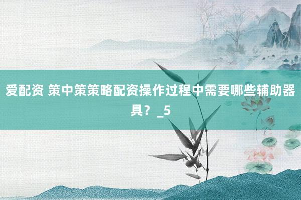 爱配资 策中策策略配资操作过程中需要哪些辅助器具？_5