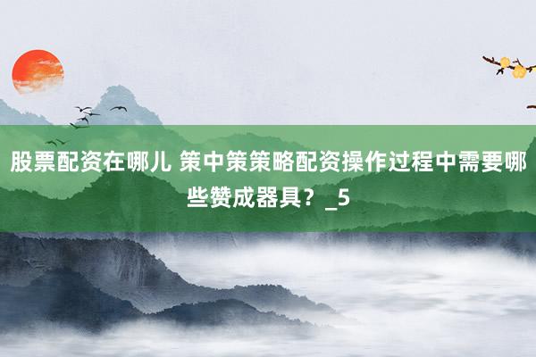 股票配资在哪儿 策中策策略配资操作过程中需要哪些赞成器具？_5