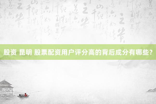 股资 昆明 股票配资用户评分高的背后成分有哪些？