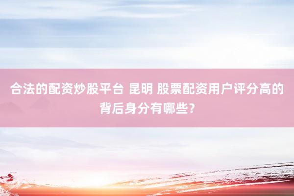 合法的配资炒股平台 昆明 股票配资用户评分高的背后身分有哪些？