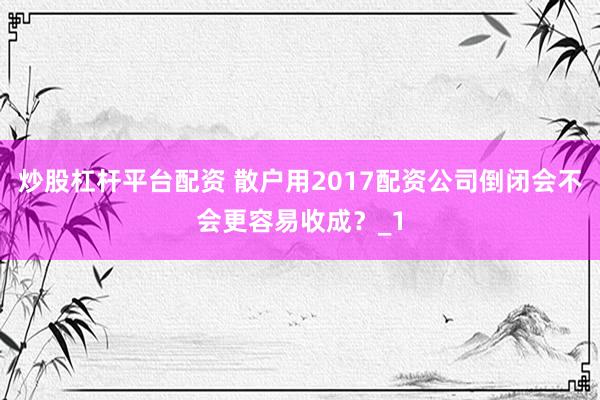 炒股杠杆平台配资 散户用2017配资公司倒闭会不会更容易收成?_1