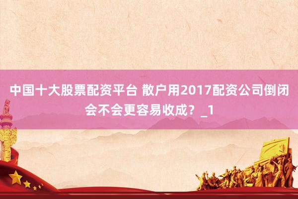 中国十大股票配资平台 散户用2017配资公司倒闭会不会更容易收成？_1