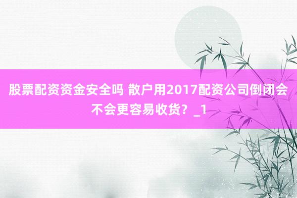 股票配资资金安全吗 散户用2017配资公司倒闭会不会更容易收货？_1