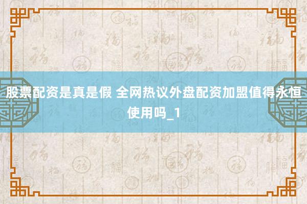 股票配资是真是假 全网热议外盘配资加盟值得永恒使用吗_1
