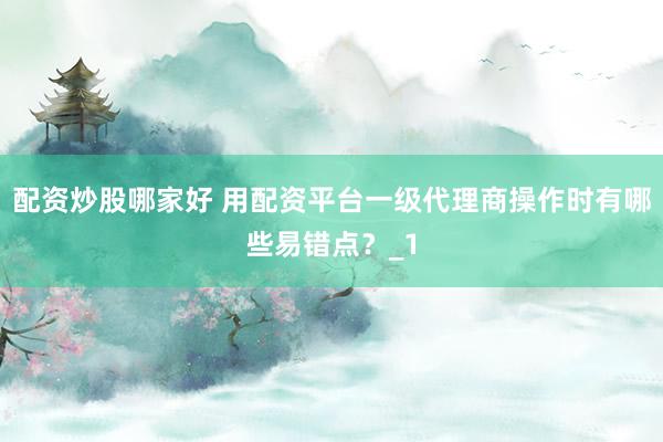 配资炒股哪家好 用配资平台一级代理商操作时有哪些易错点？_1