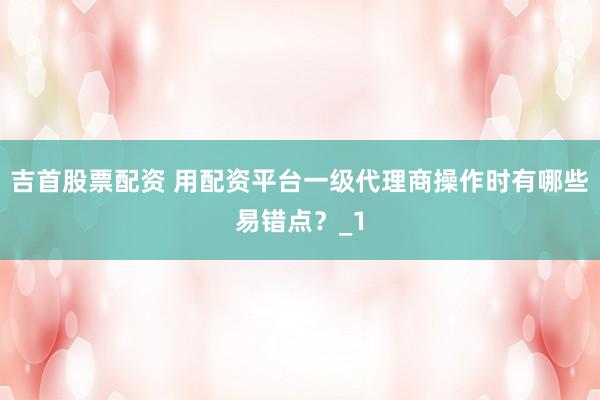 吉首股票配资 用配资平台一级代理商操作时有哪些易错点？_1
