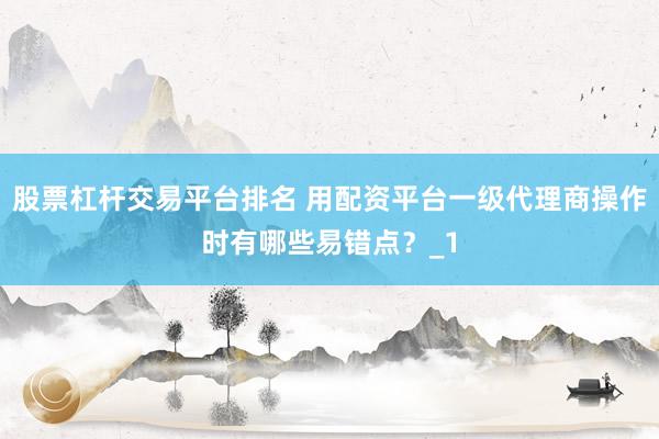 股票杠杆交易平台排名 用配资平台一级代理商操作时有哪些易错点？_1