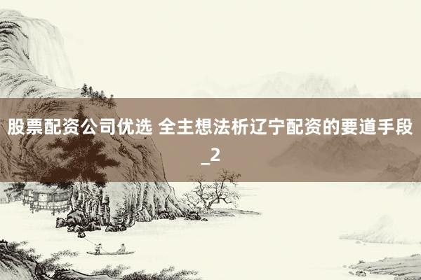 股票配资公司优选 全主想法析辽宁配资的要道手段_2