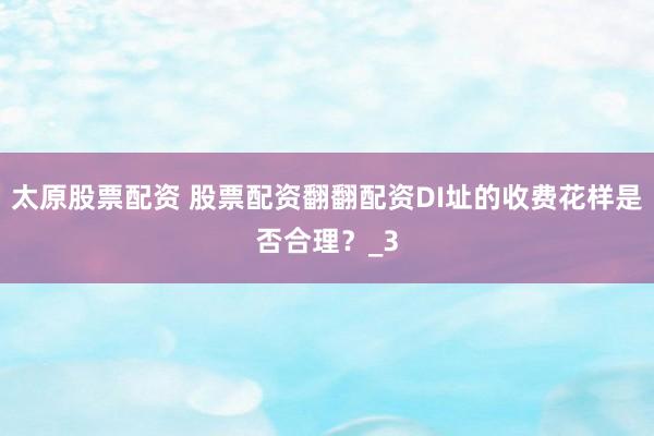 太原股票配资 股票配资翻翻配资DI址的收费花样是否合理?_3