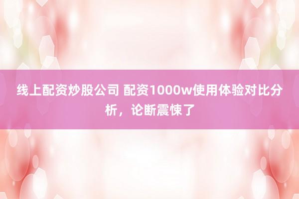 线上配资炒股公司 配资1000w使用体验对比分析，论断震悚了