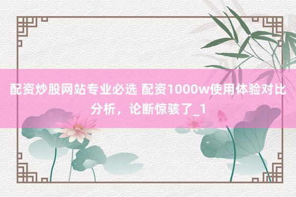 配资炒股网站专业必选 配资1000w使用体验对比分析，论断惊骇了_1